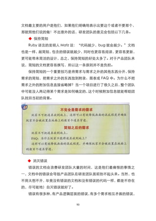 文档最主要的用户是他们，如果他们明确地表示出要这个或者不要那个，
那就照他们说的做！不出意外的话，研发团队的意见会包括以下几条。
  ◆ 保持简短
  Ruby 语言的发明人 Matz 说：‚代码越少，bug 就会越少。‛文档
也是一样，越简短，包含的错误就越少，同时也更容易阅读，更容易更新，
更可能带来简洁的设计，总之，保持简短的好处太多了。对于产品团队来
说，简短的文档更容易撰写，所以这一条原则并不是负担。
  保持简短的一个重要技巧是将需求与需求之外的其他东西分开，保持
需求的简短，把需求之外的东西放到附录、图表或 FAQ 中。为什么不把
需求之外的附加信息直接省略掉？当一个项目进行了很久之后，整个团队
中可能没人再记得某个需求是如何确定的，这个时候附加信息就能帮助团
队找回当初的背景。




 ◆ 消灭错误
  错误的文档会浪费研发团队大量的时间，这是他们最痛恨的事情之
一，文档中的错误会导致产品团队在研发团队面前抬不起头来。当然，也
不用太想不开，毕竟没有错误的文档和没有错误的代码一样，都是不存在
的，尽可能地）自灭错误就好了。
  错误有很多种，有产品逻辑层面的错误，有多个需求相互矛盾的错误，

                  93
 