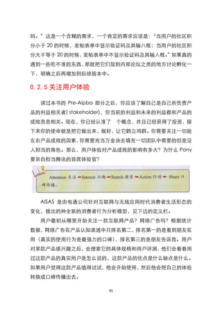 码。‛这是一个含糊的需求，一个肯定的需求应该是：‚当用户的社区积
分小于 20 的时候，发帖表单中显示验证码及其输八框；当用户的社区积
分大干等于 20 的时候，发帖表单中不显示验证码及其输入框。 如果真的
                              ‛
遇到一些吃不准的东西，那就把它们放到内部论坛之类的地方讨论孵化一
下，明确之后再增加到后续版本中。

0.2.5 关注用户体验

  读过本书的 Pre-Aipba 部分之后，你应该了解自己是自己所负责产
品的利益相关者( stakeholder)，你当前的利益和未来的利益都和产品的
成败息息相关。现在，你已经认准了        个概念，并且已经获得了投资，接
下来你的使命就是把它做出来，做好，让它鹤立鸡群。你需要关注一切能
左右产品成败的因素，你需要充当万金油去填充一切团队中需要的但是没
人担当的角色。那么，用户体验对产品成败的影响有多大？为什么 Pony
要亲自担当腾讯的首席体验官？




  AISAS 是由电通公司针对互联网与无线应用时代消费者生活形态的
变化，提出的种全新的消费者行为分析模型，见下边的定义栏。
  用户最初从哪里开始关注一款互联网产品？网络广告吗？根据统计
数据，网络广告在产品认知渠道中只排名第二，排名第一的是看到朋友在
用（真实的使用行为是最强力的口碑），排名第三的是朋友告诉我。用户
对某款产品感兴趣之后，会搜索它的具体规格和用户评测，他们会看看用
过这款产品的真实用户是怎么说的，这款产品的优点是什么缺点是什么。
如果用户觉得这款产品值得试试，他会开始使用，然后他会把自己的体验
转换成口碑传播出去。

                   95
 