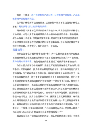 简化一下就是：用户体验影响产品口碑，口碑影响产品成败，产品成
败影响产品经理的利益。
  关于用户体验的方法论有很多，这里介绍一种简单易记的用户体验三
要素：别让我等!别让我想!别让我烦!
  用户体验三要素不仅可以应用在产品设计中，在我们进行产品概念过
滤的时候，也可以用它来判断某款产品的用户体验是否合格。有些时候，
概念本身看上去很美，但是真正实现出来，却做不到用户可以接受的体验，
我见过很多公司高层在过滤概念的时候直接看体验，然后再讨论其他方面
的可行性问题。不啰唆了，我们来研究一下体验。
别让我等！
  为什么迅雷在下载软件中独树一臶？为什么越来越多的用户在低画
质的视频网站上在线观看连续剧而不是下载更清晰的视频文件？答案是，
用户的耐心非常有限，他们对速度的追求超过了对画质等因素的追求。
  为什么用户的耐心非常有限？我想这可能是传统媒体教育的结果，翻
开杂志、打开电视机，用户得到的都是即时的体验，等待并不是他们所习
惯的事情。由于可以选择的内容太多，用户在互联网上冲浪时会处于一种
注意力涣散的状态，他们需要能够同时打开多个网页的浏览器，他们习惯
于在浏览的时候遇到感兴趣的内容就创建一个新标签页(tab)，预先打开
以节省等待的时间，然后在无聊的时候随机切换到某个感兴趣的标签页。
除了像大型游戏和电影这类足够丰富的体验以外，网站类的产品和休闲游
戏都很难长时间地赢得用户的耐心。在观察网吧用户的时候，我发现他们
会玩一会斗地主，然后切换到开卡丁车，开两圈之后又开始跳舞，在有限
的上网时间内用户总是在追求体验丰富程度的最大化。在这样的竞争环境
中，如何在最短时间内抓住用户的注意力是产品经理的首要问题。‚我们
要设计一个快速、轻盈的操作系统，几秒钟内就可以启动、把你带入网络。‛
-Google Chrome OS 的设计目标是不是很有吸引力？
  假设现在有用户试图访问你的网站，那么你的网站最好能在 10 秒之

                    96
 
