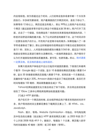 内呈现给他，因为若超过这个时间，人们经常会放弃或者中断一个大任务
的执行。许多研究都表明，用户最满意的打开网页时间，是在 2 秒以下，
如果等待 12 秒以上，网页还是没有载入，那么 99%以上的用户会关闭这
个网页（通过进度条等手段可以将这个时限延长到 38 秒） 用户打开了页
                            。
面，点击了一个按钮，你的网站有 1 秒的时间来展现他所期望的内容，1
秒是对话舒适间隔的最大值，为了让对话舒适地继续下去，这个时间点你
一定要告诉用户点什么，不然用户会觉得冷场而离开。如果他输八了一串
字符或者移动了窗口，那么这时候留给你的网站进行手眼互动反馈的时间
是 0.1 秒，实际上，人对连续动画的感知大概是 0.065 秒，超过这个时间
他就会觉得在这里进行操作太浪费时间。一些抽样调查显示，用户倾向于
认为打开速度较快的网站质量更高、更可信，也更有趣。所以，绝对速度
一定要及格，在及格的基础上越快越好。
   如果只是讲用户体验还不足以引起你对速度的重视，下面我们来看两
个数字：Google 做过一个试验，显示 10 条搜索结果的页面载八需要 0.4
秒，显示 30 条搜索结果的页面载八需要 0 9 秒，采用后面一个方案的话，
流量和收^各减少 20%。Amazon 的统计也显示了相近的结果，首页打开
时间每增加 100 毫秒，网站销售量就会减少 1%。
   Yahoo!在网站速度优化方面总结出了如下经验，并且将这些经验凝
结在了 YSlow 工具中以帮助其他网站检查速度问题。
   (1)减少 HTTP 请求数。
   用户在打开一个网页的时候，后台程序响应用户需求所用的时间并不
多，用户等待的时间主要都花费在下载网页元素上了，即 HTML、css、
JavaScript、
   Flash、图片，等等。Website Optimization -书指出，平均每张网
页中包含的元素数（发出独立 HTTP 请求的网页元素）从 2003 年的 25 7
个上升到 2008 年的 49.9 个。据统计，每增加 1 个元素，网页载八的平
均时间就增加 40 毫秒（宽带）或 250 毫秒（窄带）。

                      97
 