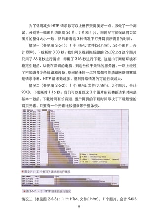 为了证明减少 HTTP 请求数可以让世界变得美好一点，我做了一个测
试，分别将一幅图片切割咸 26 片、3 片和 1 片，同时尽可能保证网页加
图片的整体大小一致，然后看看这 3 种情况下打开网页所需要的时间。
  情况一（参见图 2-5-1） 个 HTML 文件(26.htm)，26 个图片，合
                ：1
计 88KB，下载耗时 3 33 秒。我们可以看到拖后腿的 26_02.jpg 这个图片
只用了 88 毫秒进行请求，却用了 3 03 秒进行下载，这是由于网络环境不
稳定引起的。从我在深圳的电脑，到这台位于无锡的服务器，一路上经过
了不知道多少条线路和设备，期间的任何一点异常都可能造成网络阻塞或
是请求中断。HTTP 请求数越多，遇到异常情况的可能性就越大。
  情况二（参见图 2-5-2） 个 HTML 文件(3.htm)，3 个图片，合计
                ：1
90KB，下载耗时 1.16 秒。我们可以看到这 3 个图片所花费的请求时间是
基本一致的，下载时间有长有短，整个网页的下载时间取决于下载最慢的
网页元素，只要有一个元素比较慢就等于整体慢。




情况三（参见图 2-5-3） 个 HTML 文件(i.htm)，1 个图片，合计 94KB
              ：1
                     98
 