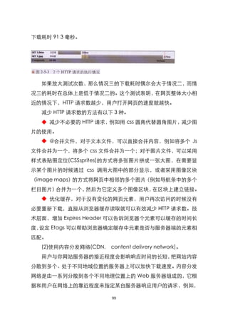 下载耗时 91 3 毫秒。




  如果放大测试次数，那么情况三的下载耗时偶尔会大于情况二，而情
况三的耗时在总体上是低于情况二的。这个测试表明，在网页整体大小相
近的情况下，HTTP 请求数越少，用户打开网页的速度就越快。
  减少 HTTP 请求数的方法有以下 3 种。
  ◆ 减少不必要的 HTTP 请求，例如用 css 圆角代替圆角图片，减少图
片的使用。
  ◆ @合并文件，对于文本文件，可以直接合并内容，例如将多个 Js
文件合并为一个，将多个 css 文件合并为一个；对于图片文件，可以采用
样式表贴图定位(CSSsprites)的方式将多张图片拼成一张大图，在需要显
示某个图片的时候通过 css 调用大图中的部分显示，或者采用图像区块
（image maps）的方式将网页中相邻的多个图片（例如导航条中的多个
栏目图片）合并为一个，然后为它定义多个图像区块，在区块上建立链接。
  ◆ 优化缓存，对于没有变化的网页元素，用户再次访问的时候没有
必要重新下载，直接从浏览器缓存读取就可以有效减少 HTTP 请求数。技
术层面，增加 Expires Header 可以告诉浏览器个元素可以缓存的时间长
度，设定 Etags 可以帮助浏览器确定缓存中元素是否与服务器端的元素相
匹配。
  (2)使用内容分发网络(CDN,   content delivery network)。
  用户与你网站服务器的接近程度会影响响应时间的长短，把网站内容
分散到多个、处于不同地域位臵的服务器上可以加快下载速度。内容分发
网络是由一系列分散到各个不同地理位臵上的 Web 服务器组成的，它根
据和用户在网络上的靠近程度来指定某台服务器响应用户的请求，例如，

                     99
 