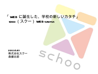 「 WEB に誕生した、学校の新しいカタチ」
 schoo （スクー） WEB -campus




 201 2/5/21
 株式会社スクー
 森健志郎
 