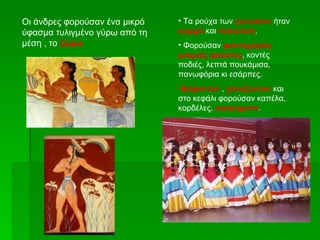 Οι άνδρες φορούσαν ένα μικρό   • Τα ρούχα των γυναικών ήταν
ύφασμα τυλιγμένο γύρω από τη   κομψά και πολυτελή.
μέση , το ζώμα.                • Φορούσαν φανταχτερές
                               μακριές φούστες, κοντές
                               ποδιές, λεπτά πουκάμισα,
                               πανωφόρια κι εσάρπες.
                               •Βάφονταν , χτενίζονταν και
                               στο κεφάλι φορούσαν καπέλα,
                               κορδέλες, κοσμήματα.
 