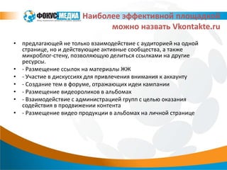 Наиболее эффективной площадкой
                            можно назвать Vkontakte.ru
• предлагающей не только взаимодействие с аудиторией на одной
  странице, но и действующие активные сообщества, а также
  микроблог-стену, позволяющую делиться ссылками на другие
  ресурсы.
• - Размещение ссылок на материалы ЖЖ
• - Участие в дискуссиях для привлечения внимания к аккаунту
• - Создание тем в форуме, отражающих идеи кампании
• - Размещение видеороликов в альбомах
• - Взаимодействие с администрацией групп с целью оказания
  содействия в продвижении контента
• - Размещение видео продукции в альбомах на личной странице
 