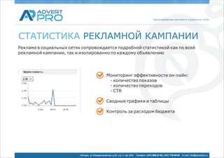 Таргетированная реклама в социальных сетях




СТАТИСТИКА РЕКЛАМНОЙ КАМПАНИИ
Реклама в социальных сетях сопровождается подробной статистикой как по всей
рекламной кампании, так и изолированно по каждому объявлению




                                                  Мониторинг эффективности он-лайн:
                                                   - количество показов
                                                   - количество переходов
                                                   - CTR

                                                  Сводные графики и таблицы

                                                  Контроль за расходом бюджета




                          г.Москва, ул.Новодмитровская, д.5А, стр.1, оф.1204   Телефон: (495) 969-27-80, (495) 778-05-93   E-mail: info@advertpro.ru
 