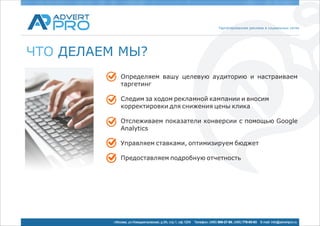 Таргетированная реклама в социальных сетях




ЧТО ДЕЛАЕМ МЫ?
              Определяем вашу целевую аудиторию и настраиваем
              таргетинг

              Следим за ходом рекламной кампании и вносим
              корректировки для снижения цены клика

              Отслеживаем показатели конверсии с помощью Google
              Analytics

              Управляем ставками, оптимизируем бюджет

              Предоставляем подробную отчетность




          г.Москва, ул.Новодмитровская, д.5А, стр.1, оф.1204   Телефон: (495) 969-27-80, (495) 778-05-93   E-mail: info@advertpro.ru
 