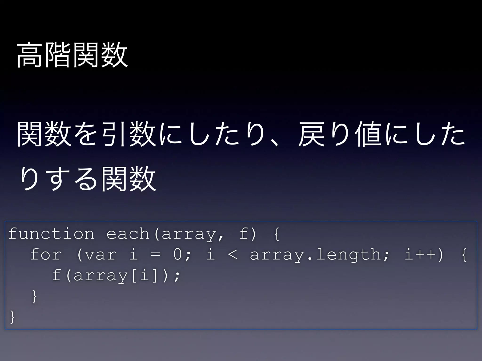 高階関数

!

関数を引数にしたり、戻り値にした
りする関数

function each(array, f) {!
  for (var i = 0; i < array.length; i++) {!
     f(array[i]);!
  }!
}
 