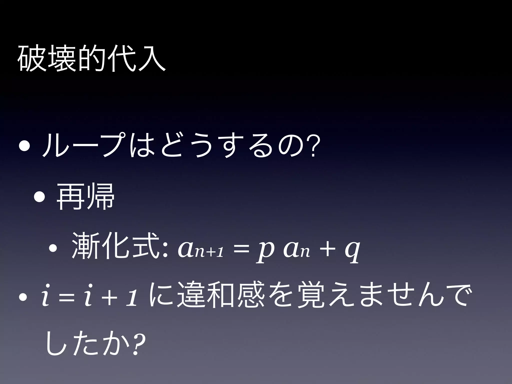 破壊的代入

!

• ループはどうするの?

    • 再帰

    • 漸化式: an+1 = p an + q!
• i = i + 1 に違和感を覚えませんで
    したか?
 