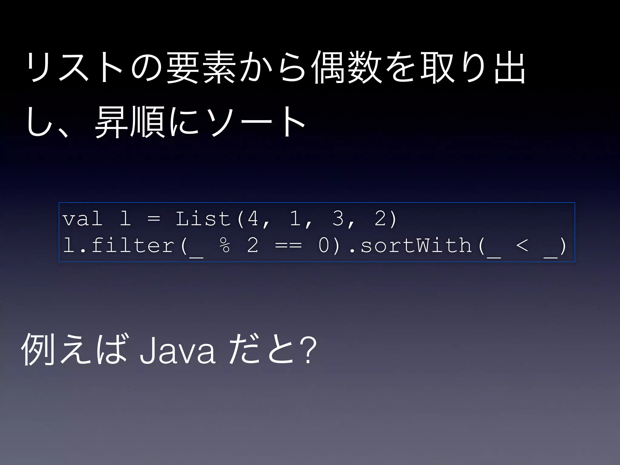 リストの要素から偶数を取り出
し、昇順にソート

 val l = List(4, 1, 3, 2)!
 l.filter(_ % 2 == 0).sortWith(_ < _)



例えば Java だと?
 