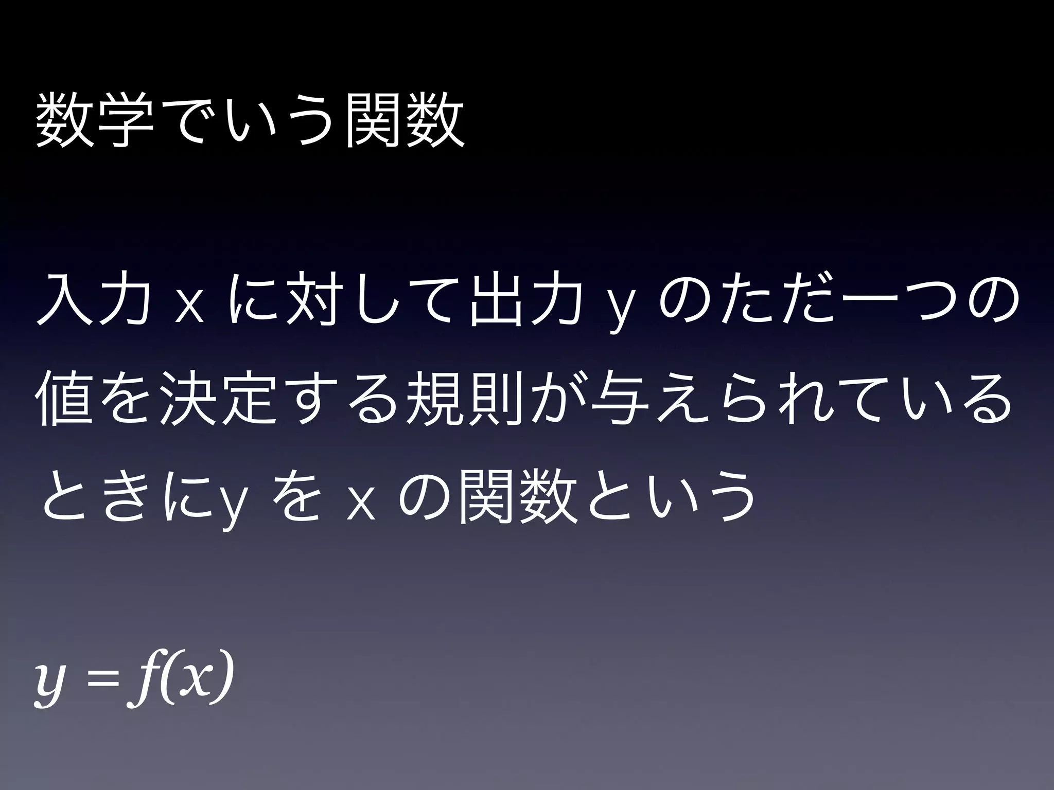 数学でいう関数

!

入力 x に対して出力 y のただ一つの
値を決定する規則が与えられている
ときにy を x の関数という

!

y = f(x)
 