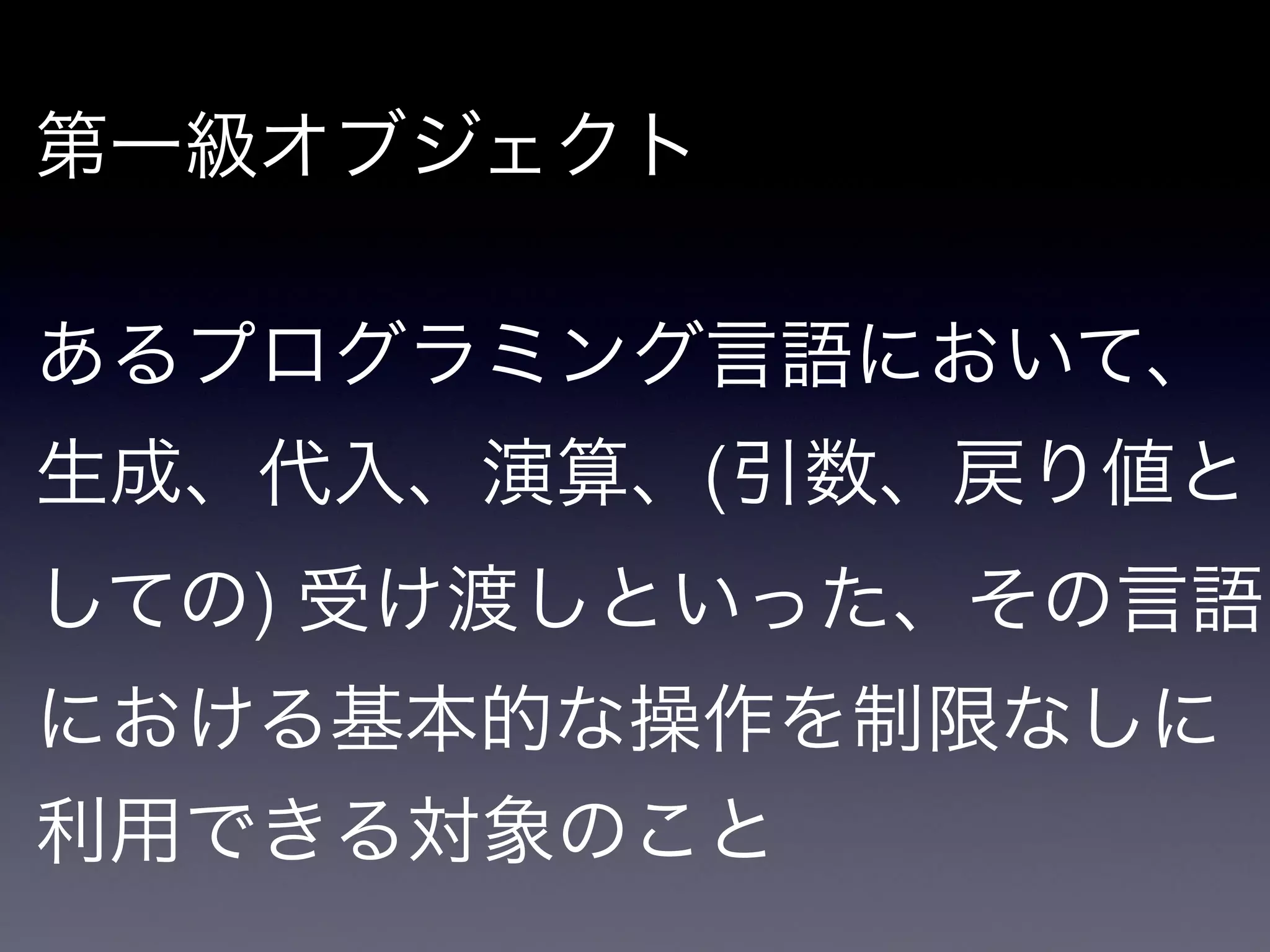 第一級オブジェクト

!

あるプログラミング言語において、
生成、代入、演算、(引数、戻り値と
しての) 受け渡しといった、その言語
における基本的な操作を制限なしに
利用できる対象のこと
 