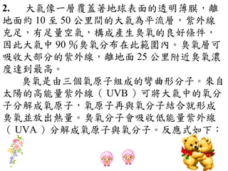 2. 大氣像一層覆蓋著地球表面的透明薄膜，離
地面約 10 至 50 公里間的大氣為平流層，紫外線
充足，有足量空氣，構成產生臭氧的良好條件，
因此大氣中 90 ％臭氧分布在此範圍內。臭氧層可
吸收大部分的紫外線，離地面 25 公里附近臭氧濃
度達到最高。
   臭氧是由三個氧原子組成的彎曲形分子。來自
太陽的高能量紫外線（ UVB ）可將大氣中的氧分
子分解成氧原子，氧原子再與氧分子結合就形成
臭氧並放出熱量。臭氧分子會吸收低能量紫外線
（ UVA ）分解成氧原子與氧分子。反應式如下：
 