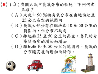 （ ） ( ３ ) 有關大氣中臭氧分布的敘述，下列何者
 B
          正確？
     ( Ａ ) 大氣中 90 ％的臭氧分布在由地面起至
          25 公里高空的範圍內　
     ( Ｂ ) 臭氧大部分存在離地面 10 至 50 公里的
           範圍內，但分布不均勻　
     ( Ｃ ) 離地面 25 至 50 公里的高空，臭氧的分
           布隨高度的增加而增加　
     ( Ｄ ) 離地面 10 至 50 公里的範圍內，臭氧的
           分布隨高度的增加而降低。
 