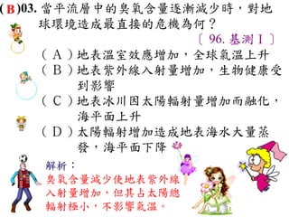 ( B )03. 當平流層中的臭氧含量逐漸減少時，對地
        球環境造成最直接的危機為何？
                        〔 96. 基測Ⅰ〕
         ( Ａ ) 地表溫室效應增加，全球氣溫上升　
         ( Ｂ ) 地表紫外線入射量增加，生物健康受
               到影響　
         ( Ｃ ) 地表冰川因太陽輻射量增加而融化，
               海平面上升　
         ( Ｄ ) 太陽輻射增加造成地表海水大量蒸
               發，海平面下降
     解析：
     臭氧含量減少使地表紫外線
     入射量增加，但其占太陽總
     輻射極小，不影響氣溫。
 