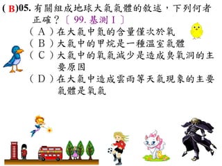 ( B )05. 有關組成地球大氣氣體的敘述，下列何者
        正確？〔 99. 基測Ⅰ〕
       ( Ａ ) 在大氣中氮的含量僅次於氧　
       ( Ｂ ) 大氣中的甲烷是一種溫室氣體　
       ( Ｃ ) 大氣中的氧氣減少是造成臭氧洞的主
             要原因　
       ( Ｄ ) 在大氣中造成雲雨等天氣現象的主要
             氣體是氧氣
 