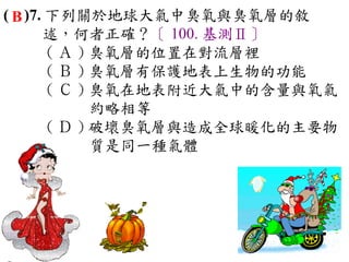 ( B )7. 下列關於地球大氣中臭氧與臭氧層的敘
       述，何者正確？〔 100. 基測Ⅱ〕
        ( Ａ ) 臭氧層的位置在對流層裡　
        ( Ｂ ) 臭氧層有保護地表上生物的功能　
        ( Ｃ ) 臭氧在地表附近大氣中的含量與氧氣
              約略相等　
        ( Ｄ ) 破壞臭氧層與造成全球暖化的主要物
              質是同一種氣體
 
