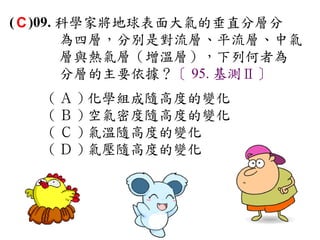 ( C )09. 科學家將地球表面大氣的垂直分層分
         為四層，分別是對流層、平流層、中氣
         層與熱氣層（增溫層），下列何者為
         分層的主要依據？〔 95. 基測Ⅱ〕
   ( Ａ ) 化學組成隨高度的變化　
   ( Ｂ ) 空氣密度隨高度的變化　
   ( Ｃ ) 氣溫隨高度的變化　
   ( Ｄ ) 氣壓隨高度的變化
 