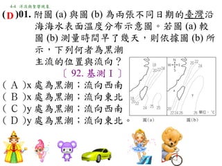 4-4 洋流與聖嬰現象

( D )01. 附圖 (a) 與圖 (b) 為兩張不同日期的臺灣沿
         海海水表面溫度分布示意圖。若圖 (a) 較
         圖 (b) 測量時間早了幾天，則依據圖 (b) 所
         示，下列何者為黑潮
         主流的位置與流向？
              〔 92. 基測Ⅰ〕
( Ａ )x 處為黑潮；流向西南　
( Ｂ )x 處為黑潮；流向東北　
( Ｃ )y 處為黑潮；流向西南　
( Ｄ )y 處為黑潮；流向東北。
 