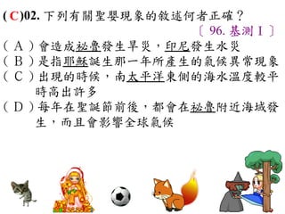 ( C )02. 下列有關聖嬰現象的敘述何者正確？
                     〔 96. 基測Ⅰ〕
( Ａ ) 會造成祕魯發生旱災，印尼發生水災　
( Ｂ ) 是指耶穌誕生那一年所產生的氣候異常現象
( Ｃ ) 出現的時候，南太平洋東側的海水溫度較平
       時高出許多　
( Ｄ ) 每年在聖誕節前後，都會在祕魯附近海域發
       生，而且會影響全球氣候
 