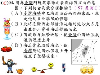 ( C )04. 圖為臺灣附近某季節之表面海流方向示意
        圖，下列何者為最合理推論？〔 97. 基測Ⅰ〕
      ( Ａ ) 臺灣海峽中之海流由西南流向東北，應
            是受到東北季風的影響　
      ( Ｂ ) 此時臺灣西南部沿海沉積的泥沙大多是
            由北部沿岸受海流侵蝕而來　
      ( Ｃ ) 海流來自熱帶地區，使臺灣沿海地區氣
            溫與溼度上升　
      ( Ｄ ) 海流帶來溫暖海水，使
            臺灣附近海水溫度上升，
            造成了聖嬰現象。
 