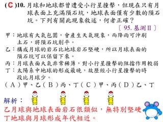 ( C )10. 月球和地球都曾遭受小行星撞擊，但現在只有月
         球表面上充滿隕石坑，地球表面僅有少數的隕石
         坑。下列有關此現象敘述，何者正確？
                       〔 95. 基測Ⅱ〕
甲：地球有大氣包圍，會產生天氣現象，而降雨可沖刷
  土石，將隕石坑削平。
乙：構成月球的岩石比地球岩石堅硬，所以月球表面的
  隕石坑可以保留下來。
丙：月球表面大氣非常稀薄，對小行星撞擊的阻擋作用較弱
丁：太陽系中地球的形成最晚，故歷經小行星撞擊的時
  段比月球少。
( Ａ ) 甲、乙 ( Ｂ ) 丙、丁 ( Ｃ ) 甲、丙 ( Ｄ ) 乙、丁

解析：
乙月球與地球表面岩石很類似，無特別堅硬
丁地球與月球形成年代相近。
 