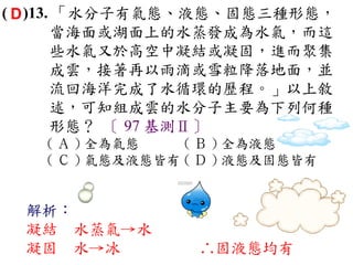 ( D )13. 「水分子有氣態、液態、固態三種形態，
        當海面或湖面上的水蒸發成為水氣，而這
        些水氣又於高空中凝結或凝固，進而聚集
        成雲，接著再以雨滴或雪粒降落地面，並
        流回海洋完成了水循環的歷程。」以上敘
        述，可知組成雲的水分子主要為下列何種
        形態？ 〔 97 基測Ⅱ〕
   ( Ａ ) 全為氣態    ( Ｂ ) 全為液態　
   ( Ｃ ) 氣態及液態皆有 ( Ｄ ) 液態及固態皆有


 解析：
 凝結 水蒸氣→水
 凝固 水→冰           ∴固液態均有
 