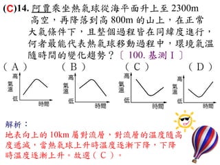 (C)14. 阿賈乘坐熱氣球從海平面升上至 2300m
      高空，再降落到高 800m 的山上，在正常
     大氣條件下，且整個過程皆在同緯度進行，
     何者最能代表熱氣球移動過程中，環境氣溫
     隨時間的變化趨勢？〔 100. 基測Ⅰ〕
( Ａ ) 　　 ( Ｂ ) 　 　 ( Ｃ ) 　 　(Ｄ)
　



解析：
地表向上的 10km 屬對流層，對流層的溫度隨高
度遞減，當熱氣球上升時溫度逐漸下降，下降
時溫度逐漸上升。故選 ( Ｃ ) 。
 