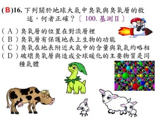 ( B )16. 下列關於地球大氣中臭氧與臭氧層的敘
         述，何者正確？〔 100. 基測Ⅱ〕
( Ａ ) 臭氧層的位置在對流層裡　
( Ｂ ) 臭氧層有保護地表上生物的功能　
( Ｃ ) 臭氧在地表附近大氣中的含量與氧氣約略相　
( Ｄ ) 破壞臭氧層與造成全球暖化的主要物質是同
     種氣體
 