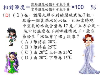 露點溫度的飽和水氣含量
相對溼度＝當時溫度的飽和水氣含量    ×100 　％
（D） ( １ ) 在一個陽光照不到的開放式院子裡，
         放著一個裝滿水的水缸，已知當時院
         中空氣的水氣含量為 17 克／立方公尺。
          院中的溫度在下列哪種情況下，最容
         易發生「水缸穿了裙」現象？
        ( Ａ ) 維持在 20℃ 　
        ( Ｂ ) 維持在 25℃ 　
        ( Ｃ ) 由 20℃ 上升為 25℃
        ( Ｄ ) 由 20℃ 下降為 15℃
 