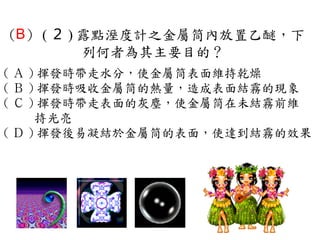 （B） ( ２ ) 露點溼度計之金屬筒內放置乙醚，下
          列何者為其主要目的？
( Ａ ) 揮發時帶走水分，使金屬筒表面維持乾燥　
( Ｂ ) 揮發時吸收金屬筒的熱量，造成表面結霧的現象　
( Ｃ ) 揮發時帶走表面的灰塵，使金屬筒在未結霧前維
     持光亮　
( Ｄ ) 揮發後易凝結於金屬筒的表面，使達到結霧的效果
 