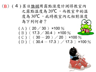（B） ( ４ ) 某日雅嫻用露點溼度計測得教室內
         之露點溫度為 20℃ ，而教室中的溫
         度為 30℃ ，此時教室內之相對溼度
         為下列何者？
     ( Ａ ) （ 20 ／ 30 ） ×100 ％　
     ( Ｂ ) （ 17.3 ／ 30.4 ） ×100 ％　
     ( Ｃ ) ［（ 30 － 20 ）／ 20 ］ ×100 ％　
     ( Ｄ ) ［（ 30.4 － 17.3 ）／ 17.3 ］ ×100 ％
 