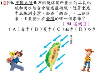 ( D )06. 中國大陸北方燃燒煤炭所產生的二氧化
        硫和雨水結合會變成亞硫酸，隨著東北
        季風飄到臺灣，形成「酸雨」。上述現
        象，主要發生在臺灣的哪一個季節？
                           〔 94. 基測Ⅱ〕
     ( Ａ ) 春季 ( Ｂ ) 夏季 ( Ｃ ) 秋季 ( Ｄ ) 冬季
 