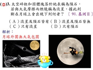 ( D )3. 太空碎粒和固體塊落於地表稱為隕石，
       若與大氣摩擦而燃燒稱為流星，據此判
       斷在月球上會出現下列何者？ 〔 91. 基測Ⅱ〕
  ( Ａ ) 流星及隕石皆有 ( Ｂ ) 流星及隕石皆無　
  ( Ｃ ) 只有流星　   ( Ｄ ) 只有隕石
解析：
月球外圍無大氣包圍
 