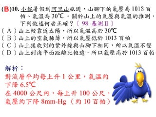 ( B )10. 小妮暑假到阿里山旅遊，山腳下的氣壓為 1013 百
        帕、氣溫為 30℃ 。關於山上的氣壓與氣溫的推測，
        下列敘述何者正確？〔 98. 基測Ⅱ〕
( Ａ ) 山上較靠近太陽，所以氣溫高於 30℃ 　
( Ｂ ) 山上的空氣稀薄，所以氣壓低於 1013 百帕　
( Ｃ ) 山上接收到的紫外線與山腳下相同，所以氣溫不變
( Ｄ ) 山上到海平面距離比較遠，所以氣壓高於 1013 百帕

解析：
對流層平均每上升 1 公里，氣溫約
下降 6.5℃
在 4000 公尺內，每上升 100 公尺，
氣壓約下降 8mm-Hg （約 10 百帕）
 