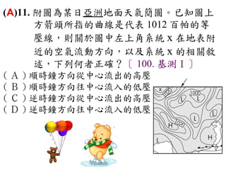 (A)11. 附圖為某日亞洲地面天氣簡圖。已知圖上
       方箭頭所指的曲線是代表 1012 百帕的等
       壓線，則關於圖中左上角系統 x 在地表附
       近的空氣流動方向，以及系統 x 的相關敘
       述，下列何者正確？〔 100. 基測Ⅰ〕
( Ａ ) 順時鐘方向從中心流出的高壓　
( Ｂ ) 順時鐘方向往中心流入的低壓　
( Ｃ ) 逆時鐘方向從中心流出的高壓　
( Ｄ ) 逆時鐘方向往中心流入的低壓
 