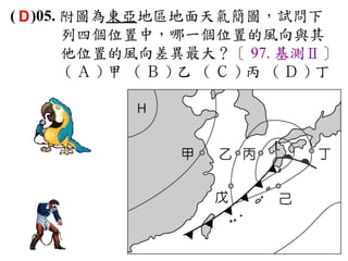 ( D )05. 附圖為東亞地區地面天氣簡圖，試問下
         列四個位置中，哪一個位置的風向與其
         他位置的風向差異最大？〔 97. 基測Ⅱ〕
         (Ａ)甲 (Ｂ)乙 (Ｃ)丙 (Ｄ)丁
 