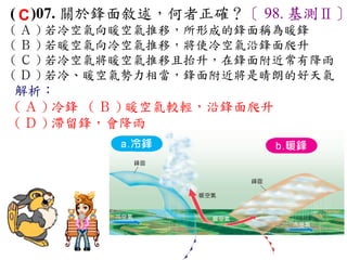 ( C )07. 關於鋒面敘述，何者正確？〔 98. 基測Ⅱ〕
( Ａ ) 若冷空氣向暖空氣推移，所形成的鋒面稱為暖鋒　
( Ｂ ) 若暖空氣向冷空氣推移，將使冷空氣沿鋒面爬升　
( Ｃ ) 若冷空氣將暖空氣推移且抬升，在鋒面附近常有降雨
( Ｄ ) 若冷、暖空氣勢力相當，鋒面附近將是晴朗的好天氣
解析：
( Ａ ) 冷鋒 ( Ｂ ) 暖空氣較輕，沿鋒面爬升
( Ｄ ) 滯留鋒，會降雨
 
