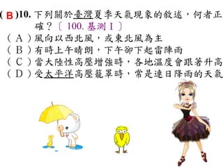 ( B )10. 下列關於臺灣夏季天氣現象的敘述，何者正
         確？〔 100. 基測Ⅰ〕
  ( Ａ ) 風向以西北風，或東北風為主　
  ( Ｂ ) 有時上午晴朗，下午卻下起雷陣雨　
  ( Ｃ ) 當大陸性高壓增強時，各地溫度會跟著升高
  ( Ｄ ) 受太平洋高壓籠罩時，常是連日降雨的天氣
 