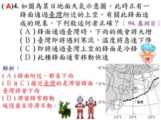 ( A)4. 如圖為某日地面天氣示意圖，此時正有一
      鋒面通過臺灣附近的上空。有關此鋒面造
      成的現象，下列敘述何者正確？〔 94. 基測Ⅱ〕
       ( Ａ ) 鋒面通過臺灣時，下雨的機會將大增　
       ( Ｂ ) 臺灣即將遇到寒流，溫度將急速下降　
       ( Ｃ ) 即將通過臺灣上空的鋒面是冷鋒　
       ( Ｄ ) 此種鋒面通常移動快速
解析：
( Ａ ) 鋒面附近，都易下雨
( Ｂ )( Ｃ ) 接近臺灣的是滯留鋒面，
臺灣將會下雨
( Ｄ ) 滯留鋒常移動
緩慢甚至停滯不動。
 