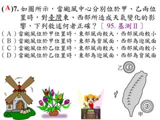 ( A )7. 如圖所示，當颱風中心分別位於甲、乙兩位
       置時，對臺灣東、西部所造成天氣變化的影
       響，下列敘述何者正確？〔 95. 基測Ⅱ〕
( Ａ ) 當颱風位於甲位置時，東部風雨較大，西部風雨較小　
( Ｂ ) 當颱風位於甲位置時，東部為背風面，西部為迎風面　
( Ｃ ) 當颱風位於乙位置時，東部風雨較大，西部風雨較小　
( Ｄ ) 當颱風位於乙位置時，東部為迎風面，西部為背風面
 