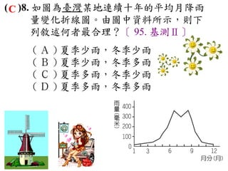 ( C )8. 如圖為臺灣某地連續十年的平均月降雨
       量變化折線圖。由圖中資料所示，則下
       列敘述何者最合理？〔 95. 基測Ⅱ〕
   ( Ａ ) 夏季少雨，冬季少雨　
   ( Ｂ ) 夏季少雨，冬季多雨　
   ( Ｃ ) 夏季多雨，冬季少雨　
   ( Ｄ ) 夏季多雨，冬季多雨
 