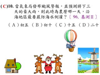 ( C )10. 當氣象局發布颱風警報，並預測將下三
        天的豪大雨，則此時為農曆哪一天，沿
        海地區最要嚴防海水倒灌？〔 96. 基測Ⅱ〕
  ( Ａ ) 初五 ( Ｂ ) 初十 ( Ｃ ) 十五 ( Ｄ ) 二十
 