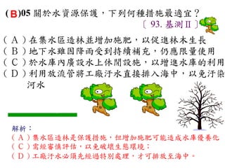 ( B )05 關於水資源保護，下列何種措施最適宜？
                   〔 93. 基測Ⅱ〕
( Ａ ) 在集水區造林並增加施肥，以促進林木生長　
( Ｂ ) 地下水雖因降雨受到持續補充，仍應限量使用　
( Ｃ ) 於水庫內廣設水上休閒設施，以增進水庫的利用
( Ｄ ) 利用放流管將工廠汙水直接排入海中，以免汙染
     河水



 解析：
 ( Ａ ) 集水區造林是保護措施，但增加施肥可能造成水庫優養化
 ( Ｃ ) 需經審慎評估，以免破壞生態環境；
 ( Ｄ ) 工廠汙水必須先經過特別處理，才可排放至海中。
 