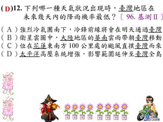 ( D )12. 下列哪一種天氣狀況出現時，臺灣地區在
        未來幾天內的降雨機率最低？〔 96. 基測Ⅱ〕
( Ａ ) 強烈冷氣團南下，冷鋒前緣將會在明天通過臺灣　
( Ｂ ) 衛星雲圖中，大陸地區的華南雲雨帶朝臺灣移動　
( Ｃ ) 位在花蓮東南方 100 公里處的颱風直撲臺灣而來　
( Ｄ ) 太平洋高壓系統增強，影響範圍延伸至臺灣全島
 