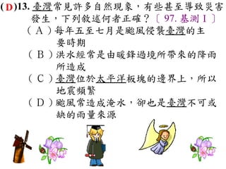 ( D )13. 臺灣常見許多自然現象，有些甚至導致災害
        發生，下列敘述何者正確？〔 97. 基測Ⅰ〕
       ( Ａ ) 每年五至七月是颱風侵襲臺灣的主
             要時期　
       ( Ｂ ) 洪水經常是由暖鋒過境所帶來的降雨
             所造成　
       ( Ｃ ) 臺灣位於太平洋板塊的邊界上，所以
             地震頻繁　
       ( Ｄ ) 颱風常造成淹水，卻也是臺灣不可或
             缺的雨量來源
 