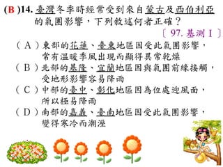 ( B )14. 臺灣冬季時經常受到來自蒙古及西伯利亞
        的氣團影響，下列敘述何者正確？
                     〔 97. 基測Ⅰ〕
 ( Ａ ) 東部的花蓮、臺東地區因受此氣團影響，
       常有溫暖季風出現而顯得異常乾燥　
 ( Ｂ ) 北部的基隆、宜蘭地區因與氣團前緣接觸，
       受地形影響容易降雨　
 ( Ｃ ) 中部的臺中、彰化地區因為位處迎風面，
       所以極易降雨　
 ( Ｄ ) 南部的嘉義、臺南地區因受此氣團影響，
       變得寒冷而潮溼
 