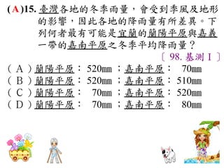 ( A )15. 臺灣各地的冬季雨量，會受到季風及地形
        的影響，因此各地的降雨量有所差異。下
        列何者最有可能是宜蘭的蘭陽平原與嘉義
        一帶的嘉南平原之冬季平均降雨量？
                      〔 98. 基測Ⅰ〕
( Ａ ) 蘭陽平原： 520mm ；嘉南平原： 70mm 　
( Ｂ ) 蘭陽平原： 520mm ；嘉南平原： 510mm 　
( Ｃ ) 蘭陽平原： 70mm ；嘉南平原： 520mm 　
( Ｄ ) 蘭陽平原： 70mm ；嘉南平原： 80mm
 