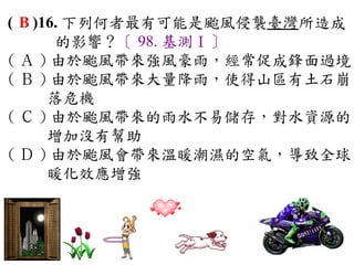 ( B )16. 下列何者最有可能是颱風侵襲臺灣所造成
       的影響？〔 98. 基測Ⅰ〕
( Ａ ) 由於颱風帶來強風豪雨，經常促成鋒面過境
( Ｂ ) 由於颱風帶來大量降雨，使得山區有土石崩
      落危機　
( Ｃ ) 由於颱風帶來的雨水不易儲存，對水資源的
      增加沒有幫助　
( Ｄ ) 由於颱風會帶來溫暖潮濕的空氣，導致全球
      暖化效應增強
 