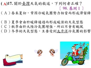( A)17. 關於臺灣天氣的敘述，下列何者正確？
                   〔 98. 基測Ⅰ〕
( Ａ ) 春末夏初，常因冷暖氣團勢力相當而形成滯留鋒
　
( Ｂ ) 夏季會由於暖鋒通過而形成暖溼的天氣型態　
( Ｃ ) 秋季由於大陸冷氣團增強，所以不會有颱風　
( Ｄ ) 冬季的天氣型態，主要受到太平洋冷氣團的影響
 